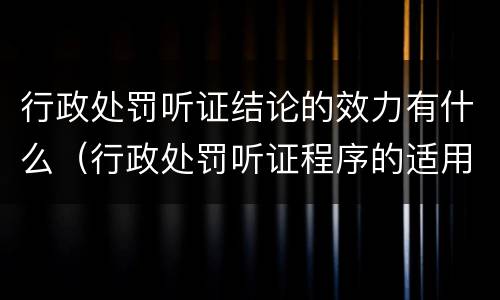 行政处罚听证结论的效力有什么（行政处罚听证程序的适用范围是如何规定的）