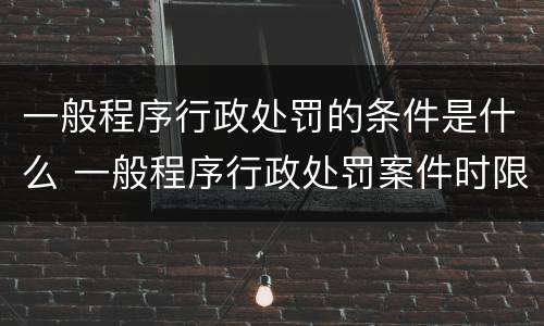 一般程序行政处罚的条件是什么 一般程序行政处罚案件时限