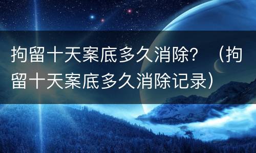 拘留十天案底多久消除？（拘留十天案底多久消除记录）