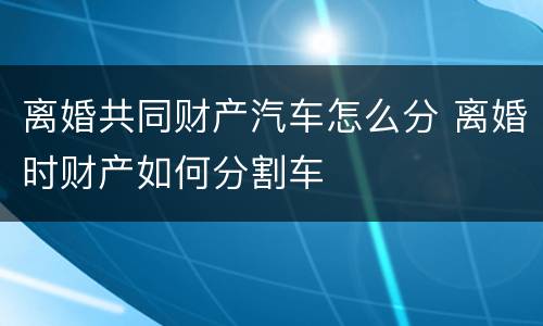 离婚共同财产汽车怎么分 离婚时财产如何分割车