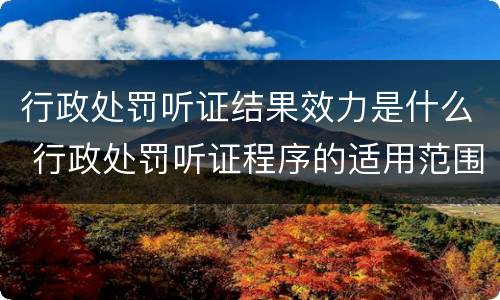 行政处罚听证结果效力是什么 行政处罚听证程序的适用范围是如何规定的