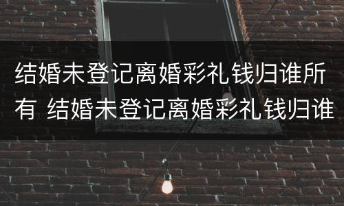 结婚未登记离婚彩礼钱归谁所有 结婚未登记离婚彩礼钱归谁所有呢