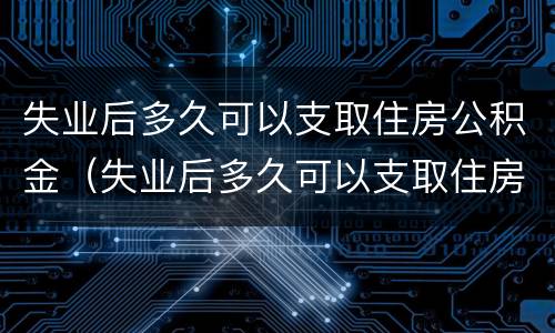 失业后多久可以支取住房公积金（失业后多久可以支取住房公积金贷款）