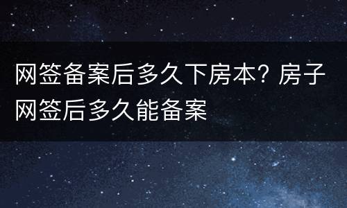 网签备案后多久下房本? 房子网签后多久能备案