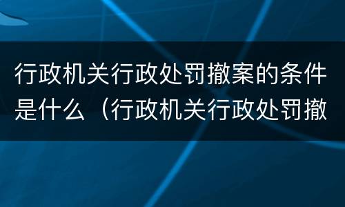 行政机关行政处罚撤案的条件是什么（行政机关行政处罚撤案的条件是什么意思）