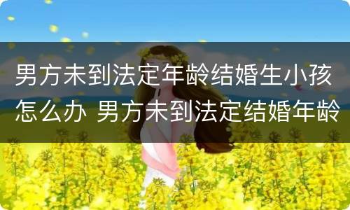 男方未到法定年龄结婚生小孩怎么办 男方未到法定结婚年龄生育