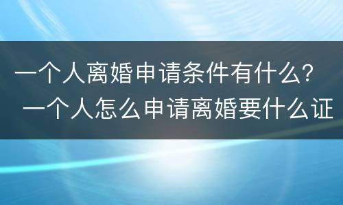 一个人离婚申请条件有什么？ 一个人怎么申请离婚要什么证件