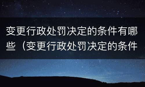 变更行政处罚决定的条件有哪些（变更行政处罚决定的条件有哪些内容）