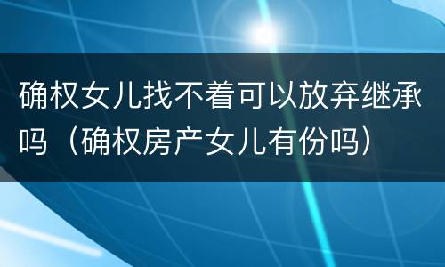 确权女儿找不着可以放弃继承吗（确权房产女儿有份吗）