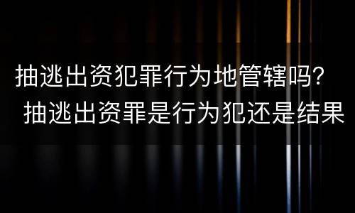 抽逃出资犯罪行为地管辖吗？ 抽逃出资罪是行为犯还是结果犯