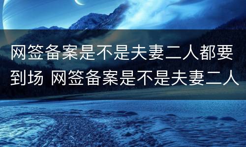 网签备案是不是夫妻二人都要到场 网签备案是不是夫妻二人都要到场办理