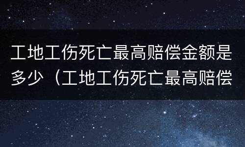 工地工伤死亡最高赔偿金额是多少（工地工伤死亡最高赔偿金额是多少呢）