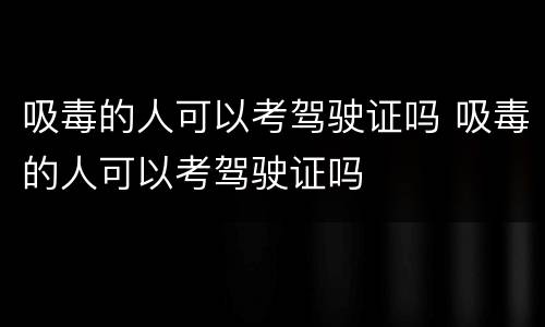 吸毒的人可以考驾驶证吗 吸毒的人可以考驾驶证吗