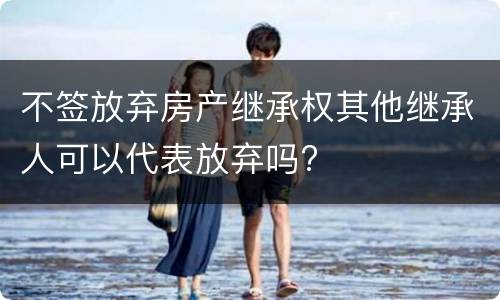 不签放弃房产继承权其他继承人可以代表放弃吗?