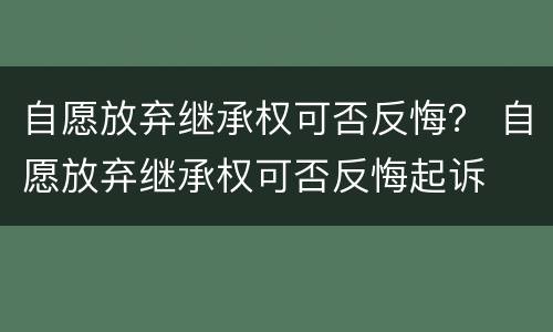 自愿放弃继承权可否反悔？ 自愿放弃继承权可否反悔起诉