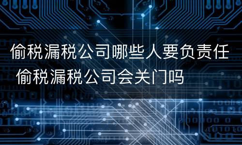 偷税漏税公司哪些人要负责任 偷税漏税公司会关门吗