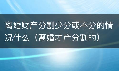 离婚财产分割少分或不分的情况什么（离婚才产分割的）