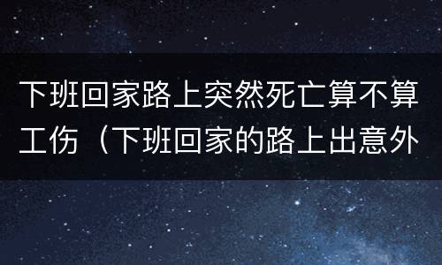 下班回家路上突然死亡算不算工伤（下班回家的路上出意外死亡算工亡吗）