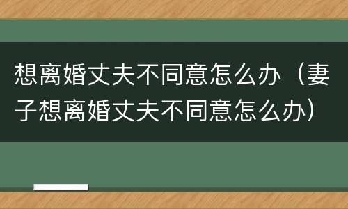 想离婚丈夫不同意怎么办（妻子想离婚丈夫不同意怎么办）