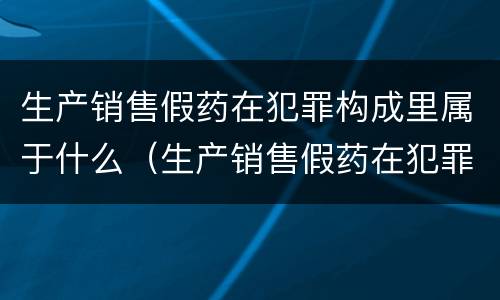 生产销售假药在犯罪构成里属于什么（生产销售假药在犯罪构成里属于什么案件）